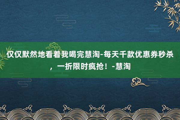 仅仅默然地看着我喝完慧淘-每天千款优惠券秒杀，一折限时疯抢！-慧淘