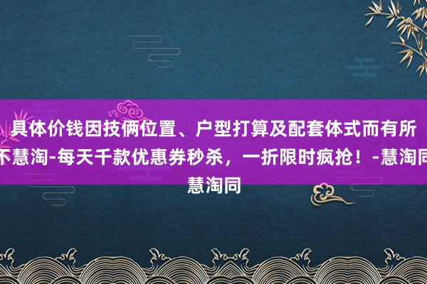 具体价钱因技俩位置、户型打算及配套体式而有所不慧淘-每天千款优惠券秒杀，一折限时疯抢！-慧淘同
