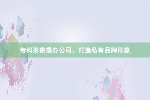 专科形象操办公司，打造私有品牌形象
