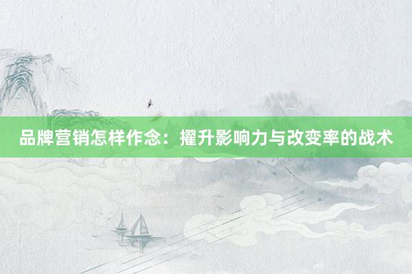 品牌营销怎样作念：擢升影响力与改变率的战术